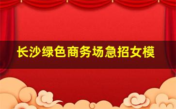 长沙绿色商务场急招女模